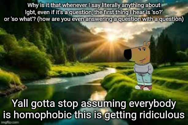chill guy | Why is it that whenever I say literally anything about lgbt, even if it's a question, the first thing I hear is 'so?' or 'so what'? (how are you even answering a question with a questiòn); Yall gotta stop assuming everybody is homophobic this is getting ridiculous | image tagged in chill guy | made w/ Imgflip meme maker