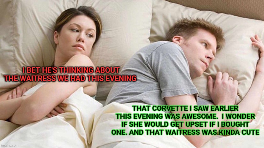 Buying a Corvette | I BET HE'S THINKING ABOUT THE WAITRESS WE HAD THIS EVENING; THAT CORVETTE I SAW EARLIER THIS EVENING WAS AWESOME.  I WONDER IF SHE WOULD GET UPSET IF I BOUGHT ONE. AND THAT WAITRESS WAS KINDA CUTE | image tagged in memes,i bet he's thinking about other women,funny memes | made w/ Imgflip meme maker