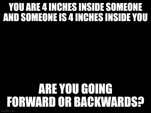 YOU ARE 4 INCHES INSIDE SOMEONE AND SOMEONE IS 4 INCHES INSIDE YOU; ARE YOU GOING FORWARD OR BACKWARDS? | made w/ Imgflip meme maker