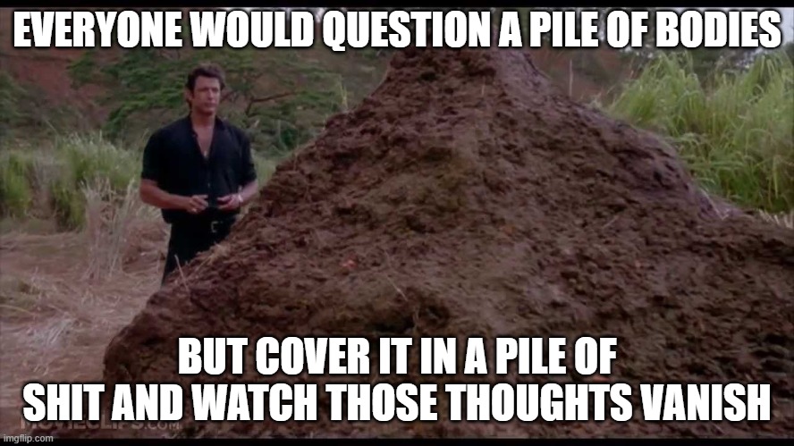 EVERYONE WOULD QUESTION A PILE OF BODIES BUT COVER IT IN A PILE OF SHIT AND WATCH THOSE THOUGHTS VANISH | image tagged in that is one big pile of shit | made w/ Imgflip meme maker