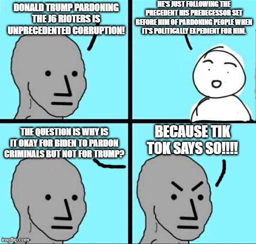 hypocrites aren't known for being consistent | HE'S JUST FOLLOWING THE PRECEDENT HIS PREDECESSOR SET BEFORE HIM OF PARDONING PEOPLE WHEN IT'S POLITICALLY EXPEDIENT FOR HIM. DONALD TRUMP PARDONING THE J6 RIOTERS IS UNPRECEDENTED CORRUPTION! THE QUESTION IS WHY IS IT OKAY FOR BIDEN TO PARDON CRIMINALS BUT NOT FOR TRUMP? BECAUSE TIK TOK SAYS SO!!!! | image tagged in npc meme,liberal hypocrisy,democrats,liars,communism,hypocrisy | made w/ Imgflip meme maker