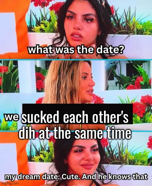 My dream date. Cute. And he knows that | sucked each other's dih at the same time | image tagged in my dream date cute and he knows that | made w/ Imgflip meme maker