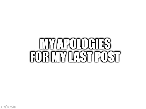 Blank White Template | MY APOLOGIES FOR MY LAST POST | image tagged in blank white template | made w/ Imgflip meme maker