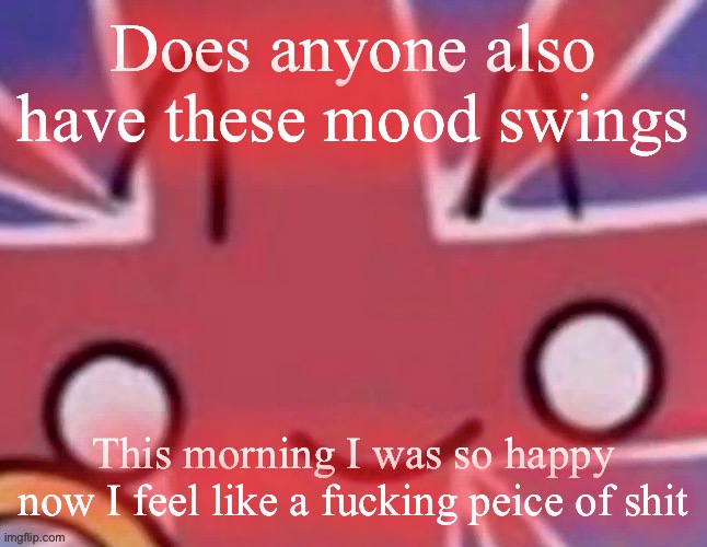 Britain | Does anyone also have these mood swings; This morning I was so happy now I feel like a fucking peice of shit | image tagged in britain | made w/ Imgflip meme maker