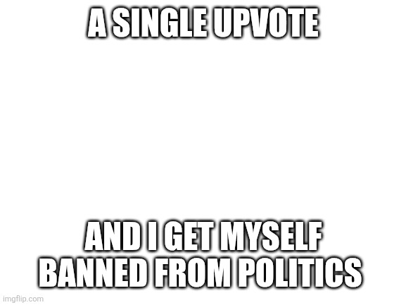 Blank White Template | A SINGLE UPVOTE; AND I GET MYSELF BANNED FROM POLITICS | image tagged in blank white template | made w/ Imgflip meme maker