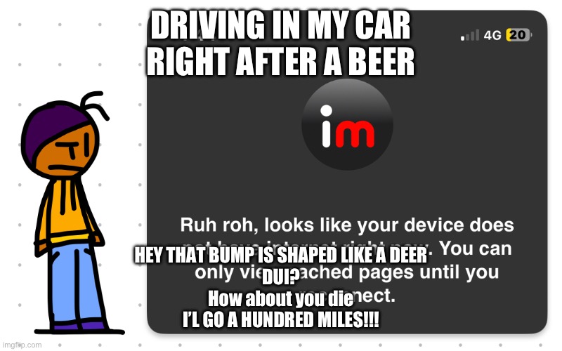 Guh?? | DRIVING IN MY CAR
RIGHT AFTER A BEER; HEY THAT BUMP IS SHAPED LIKE A DEER
DUI?
How about you die
I’L GO A HUNDRED MILES!!! | image tagged in guh | made w/ Imgflip meme maker