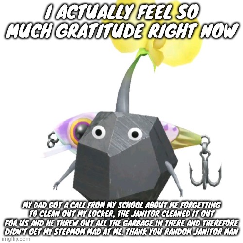 Fishing bait rock pikmin | I ACTUALLY FEEL SO MUCH GRATITUDE RIGHT NOW; MY DAD GOT A CALL FROM MY SCHOOL ABOUT ME FORGETTING TO CLEAN OUT MY LOCKER, THE JANITOR CLEANED IT OUT FOR US AND HE THREW OUT ALL THE GARBAGE IN THERE AND THEREFORE DIDN'T GET MY STEPMOM MAD AT ME. THANK YOU RANDOM JANITOR MAN | image tagged in fishing bait rock pikmin | made w/ Imgflip meme maker