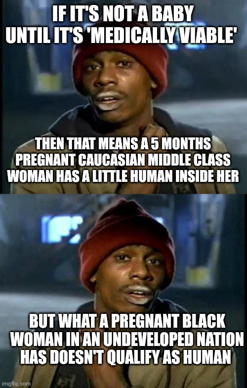 IF IT'S NOT A BABY UNTIL IT'S 'MEDICALLY VIABLE'; THEN THAT MEANS A 5 MONTHS PREGNANT CAUCASIAN MIDDLE CLASS WOMAN HAS A LITTLE HUMAN INSIDE HER; BUT WHAT A PREGNANT BLACK WOMAN IN AN UNDEVELOPED NATION HAS DOESN'T QUALIFY AS HUMAN | image tagged in memes,y'all got any more of that,dave chappelle | made w/ Imgflip meme maker