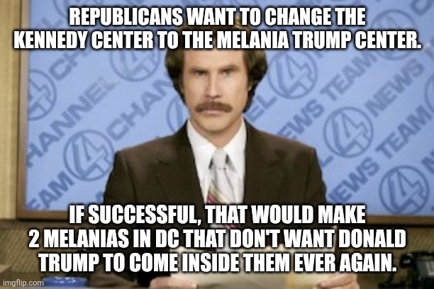 Ron Burgundy | REPUBLICANS WANT TO CHANGE THE KENNEDY CENTER TO THE MELANIA TRUMP CENTER. IF SUCCESSFUL, THAT WOULD MAKE 2 MELANIAS IN DC THAT DON'T WANT DONALD TRUMP TO COME INSIDE THEM EVER AGAIN. | image tagged in memes,ron burgundy | made w/ Imgflip meme maker