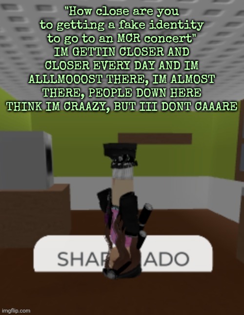 SHARKNADO | "How close are you to getting a fake identity to go to an MCR concert" IM GETTIN CLOSER AND CLOSER EVERY DAY AND IM ALLLMOOOST THERE, IM ALMOST THERE, PEOPLE DOWN HERE THINK IM CRAAZY, BUT III DONT CAAARE | image tagged in sharknado | made w/ Imgflip meme maker