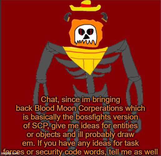 Look in the comments for all current entities so far. Most of em will get a redesign and lore overhaul due to being old. | Chat, since im bringing back Blood Moon Corperations which is basically the bossfights version of SCP, give me ideas for entities or objects and ill probably draw em. If you have any ideas for task forces or security code words, tell me as well | image tagged in mexican infernal | made w/ Imgflip meme maker