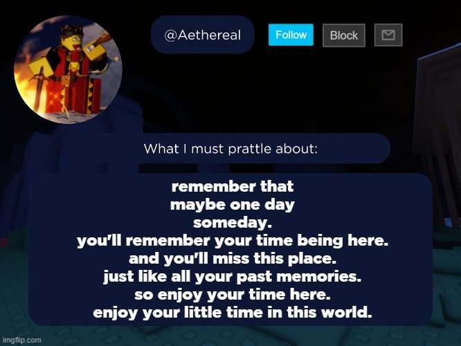 knight come back :C | remember that
maybe one day
someday.
you'll remember your time being here.
and you'll miss this place.
just like all your past memories.
so enjoy your time here.
enjoy your little time in this world. | image tagged in aethereal's forsaken template | made w/ Imgflip meme maker