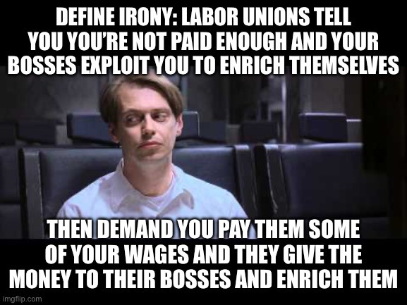 Define Irony | DEFINE IRONY: LABOR UNIONS TELL YOU YOU’RE NOT PAID ENOUGH AND YOUR BOSSES EXPLOIT YOU TO ENRICH THEMSELVES; THEN DEMAND YOU PAY THEM SOME OF YOUR WAGES AND THEY GIVE THE MONEY TO THEIR BOSSES AND ENRICH THEM | image tagged in define irony | made w/ Imgflip meme maker