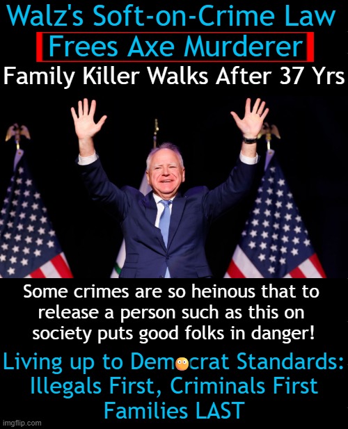 It will be fun they said! But under the new MN law, juvenile offenders serving life sentences can be eligible for parole after 1 | Walz's Soft-on-Crime Law 
Frees Axe Murderer; Family Killer Walks After 37 Yrs; Some crimes are so heinous that to 
release a person such as this on 
society puts good folks in danger! Living up to Democrat Standards:
Illegals First, Criminals First
Families LAST; 😶 | image tagged in kill family with axe,should carry death penalty,it will be fun they said,soft on crime,crime and punishment,get out of jail free | made w/ Imgflip meme maker