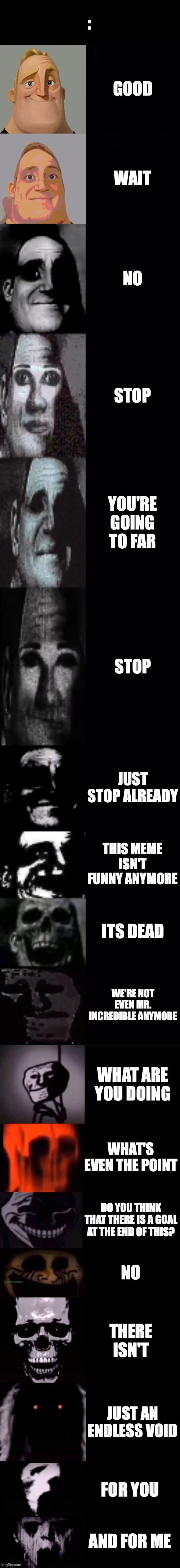... | :; GOOD; WAIT; NO; STOP; YOU'RE GOING TO FAR; STOP; JUST STOP ALREADY; THIS MEME ISN'T FUNNY ANYMORE; ITS DEAD; WE'RE NOT EVEN MR. INCREDIBLE ANYMORE; WHAT ARE YOU DOING; WHAT'S EVEN THE POINT; DO YOU THINK THAT THERE IS A GOAL AT THE END OF THIS? NO; THERE ISN'T; JUST AN ENDLESS VOID; FOR YOU; AND FOR ME | image tagged in mr incredible becoming uncanny 1st extension | made w/ Imgflip meme maker