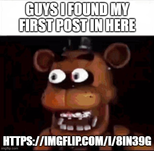 Shocked Freddy Fazbear | GUYS I FOUND MY FIRST POST IN HERE; HTTPS://IMGFLIP.COM/I/8IN39G | image tagged in shocked freddy fazbear | made w/ Imgflip meme maker