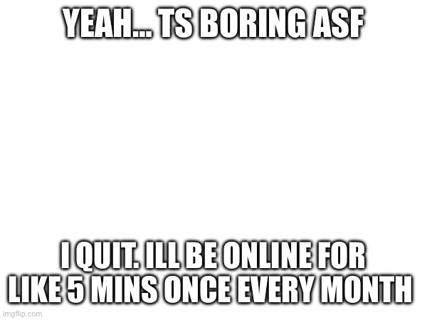 YEAH… TS BORING ASF; I QUIT. ILL BE ONLINE FOR LIKE 5 MINS ONCE EVERY MONTH | made w/ Imgflip meme maker