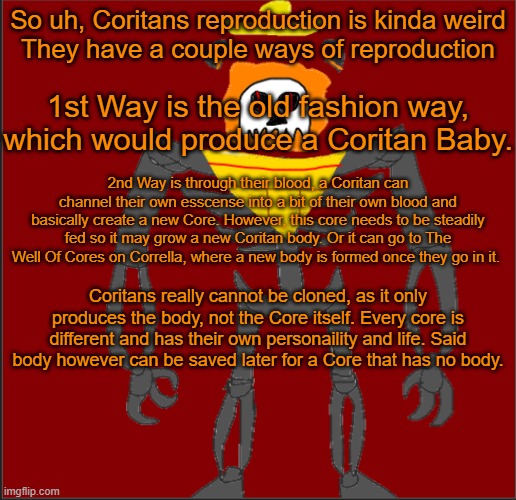 if yall have any questions, ask | So uh, Coritans reproduction is kinda weird

They have a couple ways of reproduction; 1st Way is the old fashion way, which would produce a Coritan Baby. 2nd Way is through their blood, a Coritan can channel their own esscense into a bit of their own blood and basically create a new Core. However, this core needs to be steadily fed so it may grow a new Coritan body. Or it can go to The Well Of Cores on Corrella, where a new body is formed once they go in it. Coritans really cannot be cloned, as it only produces the body, not the Core itself. Every core is different and has their own personaility and life. Said body however can be saved later for a Core that has no body. | image tagged in mexican infernal | made w/ Imgflip meme maker