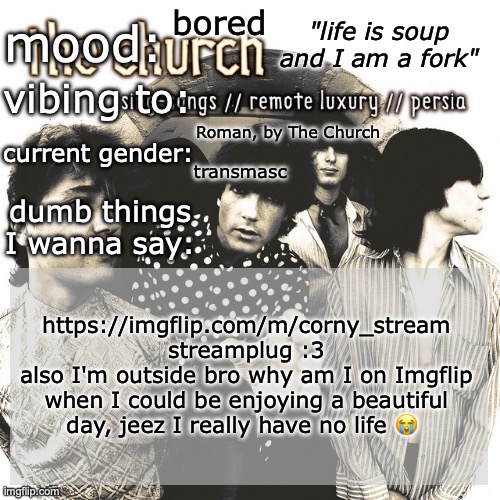 SC's new and unimproved and gay temp | bored; Roman, by The Church; transmasc; https://imgflip.com/m/corny_stream streamplug :3
also I'm outside bro why am I on Imgflip when I could be enjoying a beautiful day, jeez I really have no life 😭 | image tagged in sc's new and unimproved and gay temp | made w/ Imgflip meme maker