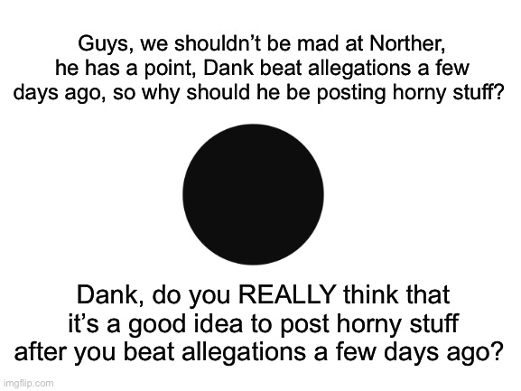 Also, why do some of us get mad at some users for posting horny stuff, but then defend other users who post horny stuff? | Guys, we shouldn’t be mad at Norther, he has a point, Dank beat allegations a few days ago, so why should he be posting horny stuff? Dank, do you REALLY think that it’s a good idea to post horny stuff after you beat allegations a few days ago? | made w/ Imgflip meme maker