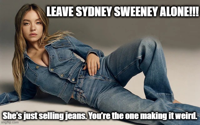 LEAVE SYDNEY SWEENEY ALONE!!! | LEAVE SYDNEY SWEENEY ALONE!!! She’s just selling jeans. You’re the one making it weird. | image tagged in sydney sweeney,american eagle,jeans,genes,shitpost | made w/ Imgflip meme maker
