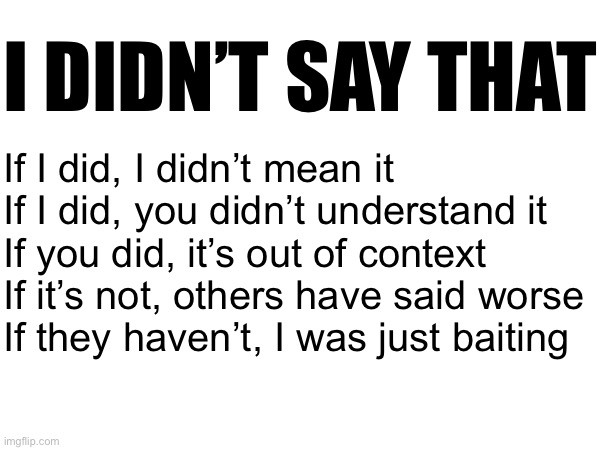 I DIDN’T SAY THAT; If I did, I didn’t mean it
If I did, you didn’t understand it
If you did, it’s out of context
If it’s not, others have said worse
If they haven’t, I was just baiting | made w/ Imgflip meme maker
