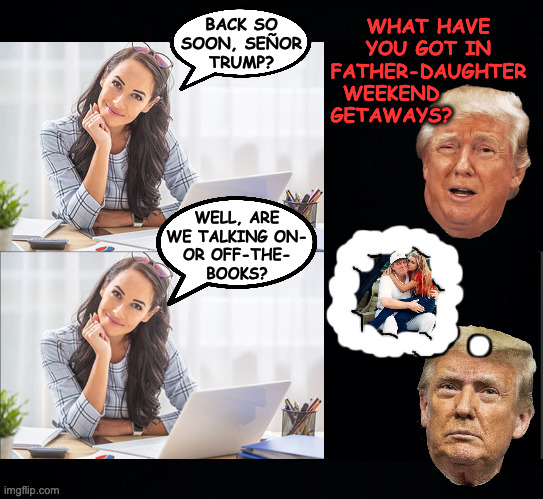 BACK SO
SOON, SEÑOR
TRUMP? WHAT HAVE
YOU GOT IN
FATHER-DAUGHTER
WEEKEND         
GETAWAYS? WELL, ARE
WE TALKING ON-
OR OFF-THE-
BOOKS? | image tagged in black background | made w/ Imgflip meme maker