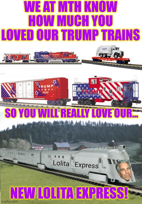 Did you know that there are model train companies that make Trump trains? | WE AT MTH KNOW HOW MUCH YOU LOVED OUR TRUMP TRAINS; SO YOU WILL REALLY LOVE OUR... Lolita   Express; NEW LOLITA EXPRESS! | image tagged in donald trump,jeffrey epstein,trains,pedophiles | made w/ Imgflip meme maker