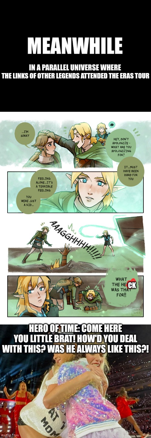 Meanwhile at the tour | THE LINKS OF OTHER LEGENDS ATTENDED THE ERAS TOUR; CK; HERO OF TIME: COME HERE YOU LITTLE BRAT! HOW'D YOU DEAL WITH THIS? WAS HE ALWAYS LIKE THIS?! | image tagged in meanwhile in a parallel universe,fun,funny memes,the legend of zelda,taylor swift,memes | made w/ Imgflip meme maker