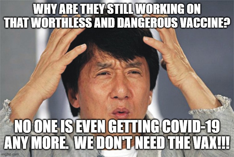 Jackie Chan Confused | WHY ARE THEY STILL WORKING ON THAT WORTHLESS AND DANGEROUS VACCINE? NO ONE IS EVEN GETTING COVID-19 ANY MORE.  WE DON'T NEED THE VAX!!! | image tagged in jackie chan confused | made w/ Imgflip meme maker