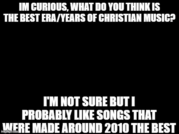 I'm very curious | IM CURIOUS, WHAT DO YOU THINK IS THE BEST ERA/YEARS OF CHRISTIAN MUSIC? I'M NOT SURE BUT I PROBABLY LIKE SONGS THAT WERE MADE AROUND 2010 THE BEST | image tagged in music | made w/ Imgflip meme maker