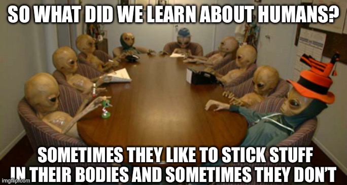Alien meeting | SO WHAT DID WE LEARN ABOUT HUMANS? SOMETIMES THEY LIKE TO STICK STUFF IN THEIR BODIES AND SOMETIMES THEY DON’T | image tagged in alien meeting | made w/ Imgflip meme maker