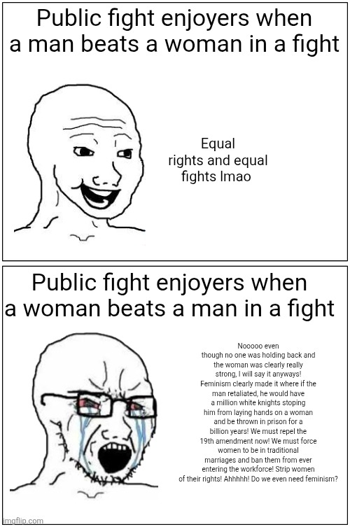 public fight enjoyers who are anti feminist be like | Public fight enjoyers when a man beats a woman in a fight; Equal rights and equal fights lmao; Public fight enjoyers when a woman beats a man in a fight; Nooooo even though no one was holding back and the woman was clearly really strong, I will say it anyways! Feminism clearly made it where if the man retaliated, he would have a million white knights stoping him from laying hands on a woman and be thrown in prison for a billion years! We must repel the 19th amendment now! We must force women to be in traditional marriages and ban them from ever entering the workforce! Strip women of their rights! Ahhhhh! Do we even need feminism? | image tagged in memes,wojak,feminism,women vs men,public,fighting | made w/ Imgflip meme maker