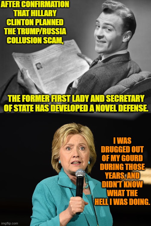 On heavy duty drugs and downing alcohol like she was Nancy Pelosi; but Hillary KNEW what she was doing. | AFTER CONFIRMATION THAT HILLARY CLINTON PLANNED THE TRUMP/RUSSIA COLLUSION SCAM, THE FORMER FIRST LADY AND SECRETARY OF STATE HAS DEVELOPED A NOVEL DEFENSE. I WAS DRUGGED OUT OF MY GOURD DURING THOSE YEARS, AND DIDN'T KNOW WHAT THE HELL I WAS DOING. | image tagged in 50's newspaper | made w/ Imgflip meme maker