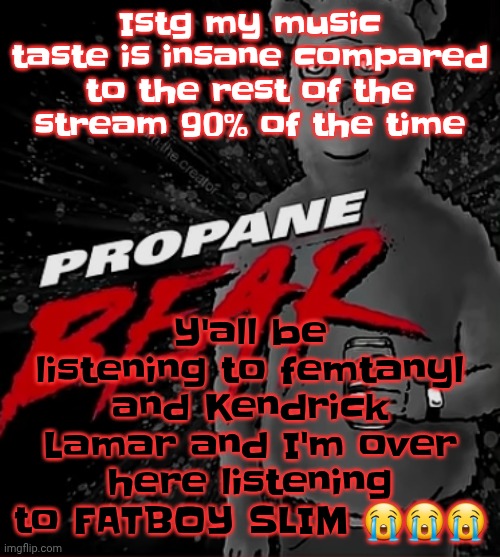 I'm not actually listening to Fatboy slim rn I'm listening to starfuckers inc by NIN | Y'all be listening to femtanyl and Kendrick Lamar and I'm over here listening to FATBOY SLIM 😭😭😭; Istg my music taste is insane compared to the rest of the stream 90% of the time | image tagged in propane bear | made w/ Imgflip meme maker