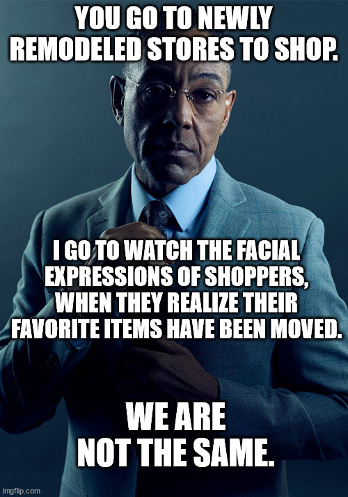 Shopping can be fun | YOU GO TO NEWLY REMODELED STORES TO SHOP. I GO TO WATCH THE FACIAL EXPRESSIONS OF SHOPPERS, WHEN THEY REALIZE THEIR FAVORITE ITEMS HAVE BEEN MOVED. WE ARE NOT THE SAME. | image tagged in gus fring we are not the same,confused customers,remodel,shopping | made w/ Imgflip meme maker