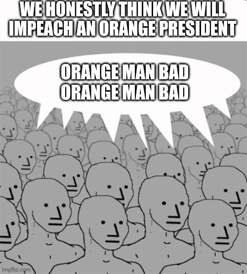 WE HONESTLY THINK WE WILL IMPEACH AN ORANGE PRESIDENT ORANGE MAN BAD
ORANGE MAN BAD | image tagged in npcprogramscreed | made w/ Imgflip meme maker