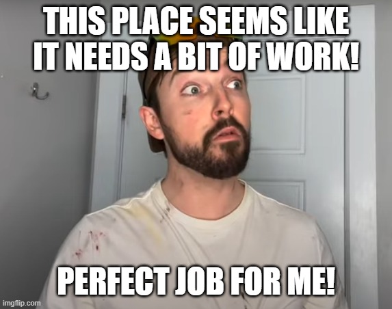 Con Tractor | THIS PLACE SEEMS LIKE IT NEEDS A BIT OF WORK! PERFECT JOB FOR ME! | image tagged in con tractor | made w/ Imgflip meme maker
