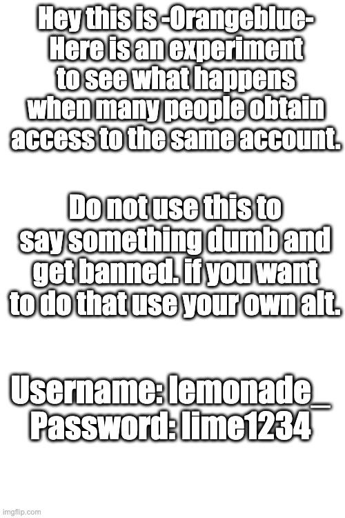 whoever uses this please do not do anything crazy or disrespectfull. this is an experiment not a public alt. | Hey this is -Orangeblue-
Here is an experiment to see what happens when many people obtain access to the same account. Do not use this to say something dumb and get banned. if you want to do that use your own alt. Username: lemonade_
Password: lime1234 | image tagged in stuff | made w/ Imgflip meme maker
