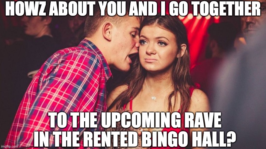 Guy talking to girl in club | HOWZ ABOUT YOU AND I GO TOGETHER; TO THE UPCOMING RAVE IN THE RENTED BINGO HALL? | image tagged in guy talking to girl in club | made w/ Imgflip meme maker