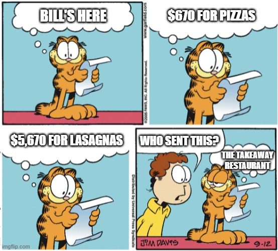 Garfield ordered everything on the bill, btw | $670 FOR PIZZAS; BILL'S HERE; $5,670 FOR LASAGNAS; WHO SENT THIS? THE TAKEAWAY RESTAURANT | image tagged in garfield | made w/ Imgflip meme maker