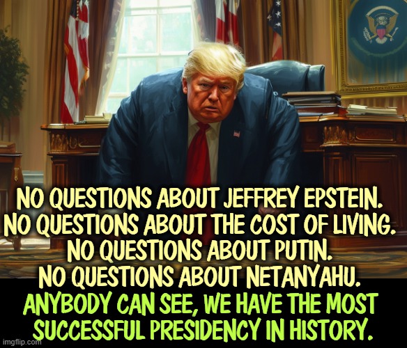NO QUESTIONS ABOUT JEFFREY EPSTEIN.
NO QUESTIONS ABOUT THE COST OF LIVING.
NO QUESTIONS ABOUT PUTIN.
NO QUESTIONS ABOUT NETANYAHU. ANYBODY CAN SEE, WE HAVE THE MOST 
SUCCESSFUL PRESIDENCY IN HISTORY. | image tagged in trump,jeffrey epstein,ghislain maxwell,prices,putin,fail | made w/ Imgflip meme maker