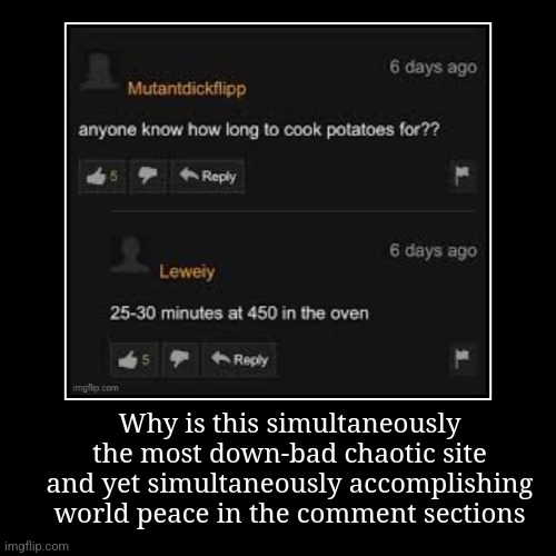 Why is this simultaneously the most down-bad chaotic site and yet simultaneously accomplishing world peace in the comment sections | | image tagged in funny,demotivationals | made w/ Imgflip demotivational maker