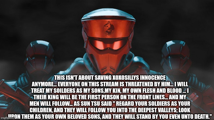  ( Sans in topic) My campaign slogan: "We are not an army. We are a family!" | THIS ISN'T ABOUT SAVING XOXOSILLYS INNOCENCE ANYMORE... EVERYONE ON THIS STREAM IS THREATENED BY HIM... I WILL TREAT MY SOILDERS AS MY SONS,MY KIN, MY OWN FLESH AND BLOOD ... I THEIR KING WILL BE THE FIRST PERSON ON THE FRONT LINES... AND MY MEN WILL FOLLOW... AS SUN TSU SAID " REGARD YOUR SOLDIERS AS YOUR CHILDREN, AND THEY WILL FOLLOW YOU INTO THE DEEPEST VALLEYS; LOOK UPON THEM AS YOUR OWN BELOVED SONS, AND THEY WILL STAND BY YOU EVEN UNTO DEATH." | image tagged in helldivers 2 traitorous stare | made w/ Imgflip meme maker