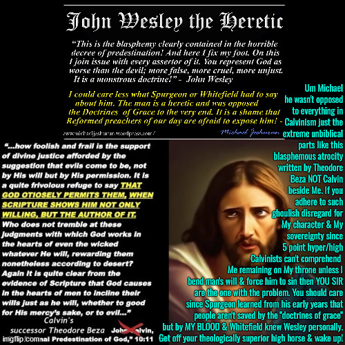 Get Off Your Theological High Horse | Um Michael he wasn't opposed to everything in Calvinism just the extreme unbiblical parts like this blasphemous atrocity written by Theodore Beza NOT Calvin beside Me. If you adhere to such ghoulish disregard for My character & My sovereignty since 5 point hyper/high Calvinists can't comprehend; Me remaining on My throne unless I bend man's will & force him to sin then YOU SIR are the one with the problem. You should care since Spurgeon learned from his early years that people aren't saved by the "doctrines of grace" but by MY BLOOD & Whitefield knew Wesley personally. Get off your theologically superior high horse & wake up! | image tagged in calvinism,calvinist memes,arminian,reformed theology 5 point calvinists,theological high horse,molinism | made w/ Imgflip meme maker