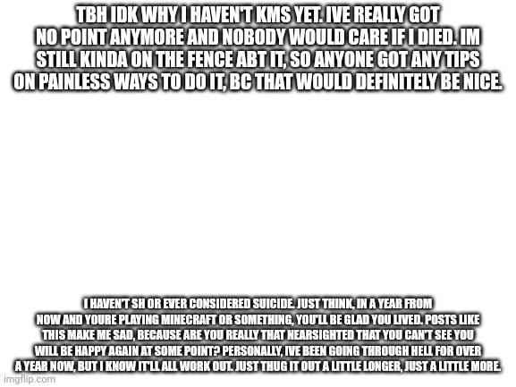 Please reconsider | TBH IDK WHY I HAVEN'T KMS YET. IVE REALLY GOT NO POINT ANYMORE AND NOBODY WOULD CARE IF I DIED. IM STILL KINDA ON THE FENCE ABT IT, SO ANYONE GOT ANY TIPS ON PAINLESS WAYS TO DO IT, BC THAT WOULD DEFINITELY BE NICE. I HAVEN'T SH OR EVER CONSIDERED SUICIDE. JUST THINK, IN A YEAR FROM NOW AND YOURE PLAYING MINECRAFT OR SOMETHING, YOU'LL BE GLAD YOU LIVED. POSTS LIKE THIS MAKE ME SAD, BECAUSE ARE YOU REALLY THAT NEARSIGHTED THAT YOU CAN'T SEE YOU WILL BE HAPPY AGAIN AT SOME POINT? PERSONALLY, IVE BEEN GOING THROUGH HELL FOR OVER A YEAR NOW, BUT I KNOW IT'LL ALL WORK OUT. JUST THUG IT OUT A LITTLE LONGER, JUST A LITTLE MORE. | image tagged in blank white template | made w/ Imgflip meme maker