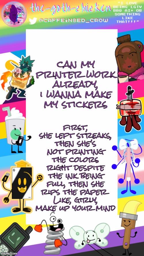 ;-; | can my printer work already, i wanna make my stickers; first, she left streaks, then she's not printing the colors right despite the ink being full, then she rips the paper 
Like, girly, make up your mind | image tagged in the-goth-chicken's pride announcement template | made w/ Imgflip meme maker