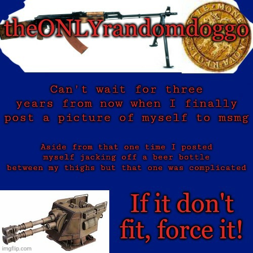 Randomdoggo's really bad template | Can't wait for three years from now when I finally post a picture of myself to msmg; Aside from that one time I posted myself jacking off a beer bottle between my thighs but that one was complicated | image tagged in randomdoggo's really bad template | made w/ Imgflip meme maker