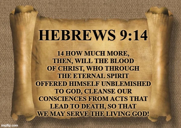 Hebrews 9:14 | 14 HOW MUCH MORE, THEN, WILL THE BLOOD OF CHRIST, WHO THROUGH THE ETERNAL SPIRIT OFFERED HIMSELF UNBLEMISHED TO GOD, CLEANSE OUR CONSCIENCES FROM ACTS THAT LEAD TO DEATH, SO THAT WE MAY SERVE THE LIVING GOD! HEBREWS 9:14 | image tagged in hebrews,sacrifice,jesus,blood | made w/ Imgflip meme maker