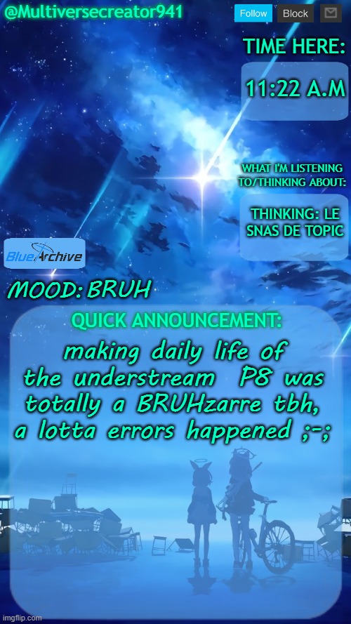 AAAAAAAAAAAAAAAAAAAAAAAAAAAAAAAAAAAAAAAAAAAAAAAAAAAAAAAAAAAAAAAAAAAAAAAAAAAA | 11:22 A.M; THINKING: LE SNAS DE TOPIC; BRUH; making daily life of the understream  P8 was totally a BRUHzarre tbh, a lotta errors happened ;-; | image tagged in multiversecreator941's quick announcement temp blue archive | made w/ Imgflip meme maker